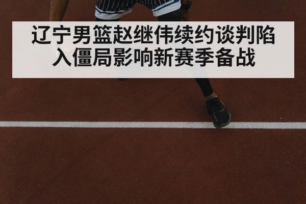 辽宁男篮赵继伟续约谈判陷入僵局影响新赛季备战