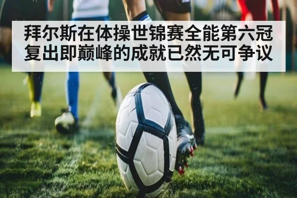 拜尔斯在体操世锦赛全能第六冠复出即巅峰的成就已然无可争议