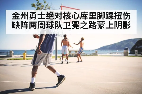 金州勇士绝对核心库里脚踝扭伤缺阵两周球队卫冕之路蒙上阴影