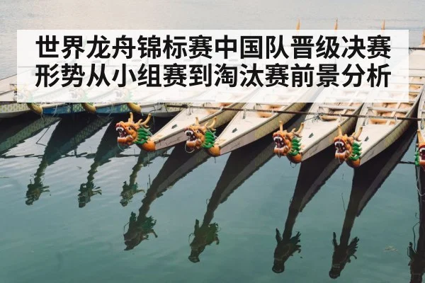 世界龙舟锦标赛中国队晋级决赛形势从小组赛到淘汰赛前景分析